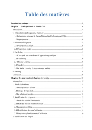 Table des matières
Introduction générale....................................................................................................................1
Chapitre I : Etude préalable et état de l’art ...............................................................................4
Introduction..................................................................................................................................4
1. Présentation de l’organisme d’accueil...................................................................................4
1.1 Présentation générale du Centre National de l’Informatique(CNI)...................................4
1.2 Organigramme ...................................................................................................................4
2. Présentation du projet ..............................................................................................................5
2.1 Description du projet .........................................................................................................5
2.2 Objectifs du projet .............................................................................................................5
3. Etat de l’art ..............................................................................................................................5
3.1 C’est quoi, une plate-forme d’apprentissage en ligne ?.....................................................5
3.2 E-Learning .........................................................................................................................6
3.3 Blended Learning ...............................................................................................................6
3.4 Web 2.0..............................................................................................................................6
3.5 Le Social Learning (L’apprentissage social) .....................................................................7
4. Planning...................................................................................................................................8
Conclusion...................................................................................................................................8
Chapitre II : Analyse et spécification des besoins ....................................................................11
Introduction................................................................................................................................11
1. Etude de l’existant................................................................................................................11
1.1 Description de l’existant ..................................................................................................11
1.2 Critique de l’existant........................................................................................................12
1.3 La solution proposée........................................................................................................13
2. Spécification des exigences...................................................................................................13
2.1 Etude des besoins fonctionnels........................................................................................13
2.2 Etude des besoins non fonctionnels.................................................................................14
2.3 Les acteurs système .........................................................................................................14
2.4 Identification des cas d’utilisation ...................................................................................14
2.5 Diagramme globale des cas d’utilisation.........................................................................16
3. Identification des risques.......................................................................................................17
 