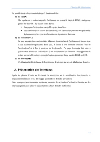 Chapitre IV: Réalisation
42
Ce modèle de développement distingue 3 fonctionnalités :
a) La vue (V)
Elle représente ce qui est exposé à l'utilisateur, en général il s'agit de HTML statique ou
généré par du PHP ; il y a deux sortes de vue :
 Les pages d'information navigables grâce à des liens
 Les formulaires de saisies d'informations; ces formulaires peuvent être présentées
à plusieurs reprises pour confirmation ou signalement d'erreurs.
b) Le contrôleur(C)
Ce sont les contrôleurs qui vont être à l'écoute des requêtes de l'utilisateur et fournir ainsi
la vue externe correspondante. Pour cela, il faudra à tout moment connaître l'état de
l'application c'est à dire le contexte de la demande : "la page demandée fait suite à
quelle action précise de l'utilisateur?" C'est au contrôleur de connaître l'état applicatif en
testant une variable qui sera nommée $action, provenant d'une requête POST ou GET.
c) Le modèle (M)
C'est la couche (bibliothèque de fonctions ou de classes) qui accède à la base de données.
3. Présentation des interfaces
Après les phases d’étude de l’existant, la conception et la modélisation fonctionnelle et
organisationnelle nous avons développé les interfaces de notre application.
Nous nous proposons dans cette section de présenter des scénarios d’utilisation illustrés par des
interfaces graphiques relatives aux différents acteurs de notre plateforme.
 