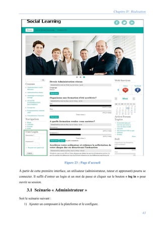 Chapitre IV: Réalisation
43
Figure 23 : Page d’accueil
À partir de cette première interface, un utilisateur (administrateur, tuteur et apprenant) pourra se
connecter. Il suffit d’entrer un login et un mot de passe et cliquer sur le bouton « log in » pour
ouvrir sa session.
3.1 Scénario « Administrateur »
Soit le scénario suivant :
1) Ajouter un composant à la plateforme et le configure.
 