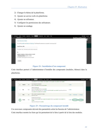 Chapitre IV: Réalisation
44
2) Changer le thème de la plateforme.
3) Ajouter un service web à la plateforme.
4) Ajouter un utilisateur.
5) Configurer les permissions des utilisateurs.
6) Ajouter un sondage.
Figure 24 : Installation d’un composant
Cette interface permet à l’administrateur d’installer des composants (modules, thèmes) dans la
plateforme.
Figure 25 : Paramétrage du composant installé
Ces nouveaux composants doivent être paramétrés selon les besoins de l’administrateur.
Cette interface montre les liens qui lui permettent de le faire à partir de la liste des modules.
 