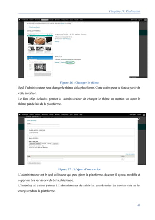 Chapitre IV: Réalisation
45
Figure 26 : Changer le thème
Seul l’administrateur peut changer le thème de la plateforme. Cette action peut se faire à partir de
cette interface.
Le lien « Set default » permet à l’administrateur de changer le thème en mettant un autre le
thème par défaut de la plateforme.
Figure 27 : L’ajout d’un service
L’administrateur est le seul utilisateur qui peut gérer la plateforme, du coup il ajoute, modifie et
supprime des services web de la plateforme.
L’interface ci-dessus permet à l’administrateur de saisir les coordonnées du service web et les
enregistre dans la plateforme.
 