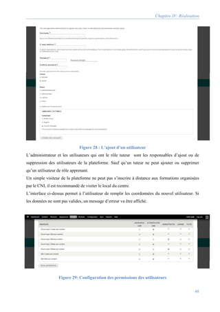 Chapitre IV: Réalisation
46
Figure 28 : L’ajout d’un utilisateur
L’administrateur et les utilisateurs qui ont le rôle tuteur sont les responsables d’ajout ou de
suppression des utilisateurs de la plateforme. Sauf qu’un tuteur ne peut ajouter ou supprimer
qu’un utilisateur de rôle apprenant.
Un simple visiteur de la plateforme ne peut pas s’inscrire à distance aux formations organisées
par le CNI, il est recommandé de visiter le local du centre.
L’interface ci-dessus permet à l’utilisateur de remplir les coordonnées du nouvel utilisateur. Si
les données ne sont pas valides, un message d’erreur va être affiché.
Figure 29: Configuration des permissions des utilisateurs
 