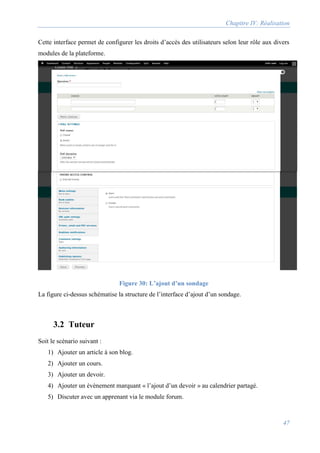 Chapitre IV: Réalisation
47
Cette interface permet de configurer les droits d’accès des utilisateurs selon leur rôle aux divers
modules de la plateforme.
Figure 30: L’ajout d’un sondage
La figure ci-dessus schématise la structure de l’interface d’ajout d’un sondage.
3.2 Tuteur
Soit le scénario suivant :
1) Ajouter un article à son blog.
2) Ajouter un cours.
3) Ajouter un devoir.
4) Ajouter un évènement marquant « l’ajout d’un devoir » au calendrier partagé.
5) Discuter avec un apprenant via le module forum.
 