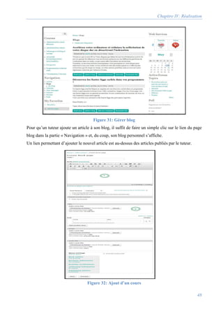 Chapitre IV: Réalisation
48
Figure 31: Gérer blog
Pour qu’un tuteur ajoute un article à son blog, il suffit de faire un simple clic sur le lien du page
blog dans la partie « Navigation » et, du coup, son blog personnel s’affiche.
Un lien permettant d’ajouter le nouvel article est au-dessus des articles publiés par le tuteur.
Figure 32: Ajout d’un cours
 