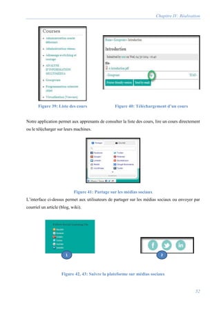 Chapitre IV: Réalisation
52
Figure 39: Liste des cours Figure 40: Téléchargement d’un cours
Notre application permet aux apprenants de consulter la liste des cours, lire un cours directement
ou le télécharger sur leurs machines.
Figure 41: Partage sur les médias sociaux
L’interface ci-dessus permet aux utilisateurs de partager sur les médias sociaux ou envoyer par
courriel un article (blog, wiki).
Figure 42, 43: Suivre la plateforme sur médias sociaux
1 2
 