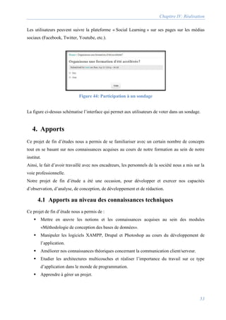 Chapitre IV: Réalisation
53
Les utilisateurs peuvent suivre la plateforme « Social Learning » sur ses pages sur les médias
sociaux (Facebook, Twitter, Youtube, etc.).
Figure 44: Participation à un sondage
La figure ci-dessus schématise l’interface qui permet aux utilisateurs de voter dans un sondage.
4. Apports
Ce projet de fin d’études nous a permis de se familiariser avec un certain nombre de concepts
tout en se basant sur nos connaissances acquises au cours de notre formation au sein de notre
institut.
Ainsi, le fait d’avoir travaillé avec nos encadreurs, les personnels de la société nous a mis sur la
voie professionnelle.
Notre projet de fin d’étude a été une occasion, pour développer et exercer nos capacités
d’observation, d’analyse, de conception, de développement et de rédaction.
4.1 Apports au niveau des connaissances techniques
Ce projet de fin d’étude nous a permis de :
 Mettre en œuvre les notions et les connaissances acquises au sein des modules
«Méthodologie de conception des bases de données».
 Manipuler les logiciels XAMPP, Drupal et Photoshop au cours du développement de
l’application.
 Améliorer nos connaissances théoriques concernant la communication client/serveur.
 Etudier les architectures multicouches et réaliser l’importance du travail sur ce type
d’application dans le monde de programmation.
 Apprendre à gérer un projet.
 
