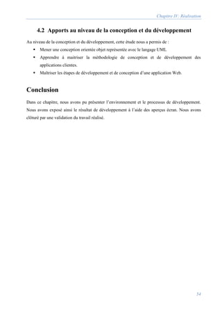 Chapitre IV: Réalisation
54
4.2 Apports au niveau de la conception et du développement
Au niveau de la conception et du développement, cette étude nous a permis de :
 Mener une conception orientée objet représentée avec le langage UML
 Apprendre à maitriser la méthodologie de conception et de développement des
applications clientes.
 Maîtriser les étapes de développement et de conception d’une application Web.
Conclusion
Dans ce chapitre, nous avons pu présenter l’environnement et le processus de développement.
Nous avons exposé ainsi le résultat de développement à l’aide des aperçus écran. Nous avons
clôturé par une validation du travail réalisé.
 