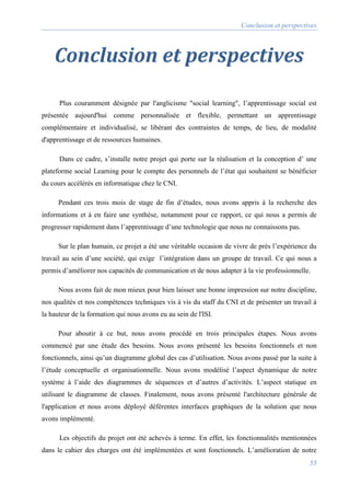 Conclusion et perspectives
55
Conclusion et perspectives
Plus couramment désignée par l'anglicisme "social learning", l’apprentissage social est
présentée aujourd'hui comme personnalisée et flexible, permettant un apprentissage
complémentaire et individualisé, se libérant des contraintes de temps, de lieu, de modalité
d'apprentissage et de ressources humaines.
Dans ce cadre, s’installe notre projet qui porte sur la réalisation et la conception d’ une
plateforme social Learning pour le compte des personnels de l’état qui souhaitent se bénéficier
du cours accélérés en informatique chez le CNI.
Pendant ces trois mois de stage de fin d’études, nous avons appris à la recherche des
informations et à en faire une synthèse, notamment pour ce rapport, ce qui nous a permis de
progresser rapidement dans l’apprentissage d’une technologie que nous ne connaissons pas.
Sur le plan humain, ce projet a été une véritable occasion de vivre de près l’expérience du
travail au sein d’une société, qui exige l’intégration dans un groupe de travail. Ce qui nous a
permis d’améliorer nos capacités de communication et de nous adapter à la vie professionnelle.
Nous avons fait de mon mieux pour bien laisser une bonne impression sur notre discipline,
nos qualités et nos compétences techniques vis à vis du staff du CNI et de présenter un travail à
la hauteur de la formation qui nous avons eu au sein de l'ISI.
Pour aboutir à ce but, nous avons procédé en trois principales étapes. Nous avons
commencé par une étude des besoins. Nous avons présenté les besoins fonctionnels et non
fonctionnels, ainsi qu’un diagramme global des cas d’utilisation. Nous avons passé par la suite à
l’étude conceptuelle et organisationnelle. Nous avons modélisé l’aspect dynamique de notre
système à l’aide des diagrammes de séquences et d’autres d’activités. L’aspect statique en
utilisant le diagramme de classes. Finalement, nous avons présenté l'architecture générale de
l'application et nous avons déployé déférentes interfaces graphiques de la solution que nous
avons implémenté.
Les objectifs du projet ont été achevés à terme. En effet, les fonctionnalités mentionnées
dans le cahier des charges ont été implémentées et sont fonctionnels. L’amélioration de notre
 