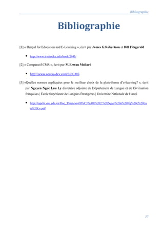 Bibliographie
57
Bibliographie
[1] « Drupal for Education and E-Learning », écrit par James G.Robertson et Bill Fitzgerald
 http://www.it-ebooks.info/book/2945/
[2] « Comparatif CMS », écrit par M.Erwan Mollard
 http://www.access-dev.com/?s=CMS
[3] «Quelles normes appliquées pour le meilleur choix de la plate-forme d’e-learning? », écrit
par Nguyen Ngoc Luu Ly directrice adjointe du Département de Langue et de Civilisation
françaises | École Supérieure de Langues Étrangères | Université Nationale de Hanoï
 http://tapchi.vnu.edu.vn/Duc_Thien/so4/B%C3%A0i%202.%20Nguy%20n%20Ng%20c%20Lu
u%20Ly.pdf
 