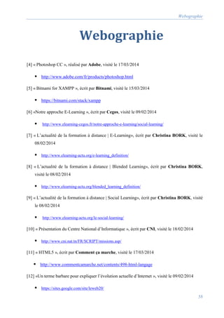 Webographie
58
Webographie
[4] « Photoshop CC », réalisé par Adobe, visité le 17/03/2014
 http://www.adobe.com/fr/products/photoshop.html
[5] « Bitnami for XAMPP », écrit par Bitnami, visité le 15/03/2014
 https://bitnami.com/stack/xampp
[6] «Notre approche E-Learning », écrit par Cegos, visité le 09/02/2014
 http://www.elearning-cegos.fr/notre-approche-e-learning/social-learning/
[7] « L’actualité de la formation à distance | E-Learning», écrit par Christina BORK, visité le
08/02/2014
 http://www.elearning-actu.org/e-learning_definition/
[8] « L’actualité de la formation à distance | Blended Learning», écrit par Christina BORK,
visité le 08/02/2014
 http://www.elearning-actu.org/blended_learning_definition/
[9] « L’actualité de la formation à distance | Social Learning», écrit par Christina BORK, visité
le 08/02/2014
 http://www.elearning-actu.org/le-social-learning/
[10] « Présentation du Centre National d’Informatique », écrit par CNI, visité le 18/02/2014
 http://www.cni.nat.tn/FR/SCRIPT/missions.asp/
[11] « HTML5 », écrit par Comment ça marche, visité le 17/03/2014
 http://www.commentcamarche.net/contents/498-html-langage
[12] «Un terme barbare pour expliquer l’évolution actuelle d’Internet », visité le 09/02/2014
 https://sites.google.com/site/leweb20/
 