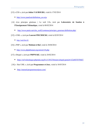 Webographie
59
[13] « CSS », écrit par Julien VAUBOURG, visité le 17/03/2014
 http://www.jsand.net/definition_css.wju
[14] «Les principes généraux | Le web 2.0», écrit par Laboratoire de Soutien à
l’Enseignement Télématique, visité le 08/02/2014
 http://www.pmtic.net/cles_web2/contenus/principes_generaux/definition.php/
[15] « UML », écrit par Laurent PIECHOCKI, visité le 02/03/2014
 http://uml.free.fr/
[16] « PHP », écrit par Molokai et Raf, visité le 30/04/2014
 http://www.phpdebutant.org/article118.php
[17] « Drupal », écrit par PHPNUKE, visité le 28/02/2014
 https://ra5-telecharger.phpnuke.org/fr/c113012/bitnami-drupal-gratuit#.U2e0EYF5NKY
[18] « Star UML », écrit par Programmes et Jeux, visité le 18/03/2014
 http://staruml.programmesetjeux.com/
 