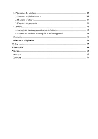 3. Présentation des interfaces.....................................................................................................42
3.1 Scénario « Administrateur » ............................................................................................43
3.2 Scénario « Tuteur »..........................................................................................................47
3.3 Scénario « Apprenant »....................................................................................................50
4. Apports ..................................................................................................................................53
4.1 Apports au niveau des connaissances techniques............................................................53
4.2 Apports au niveau de la conception et du développement...............................................54
Conclusion.................................................................................................................................54
Conclusion et perspectives..........................................................................................................55
Bibliographie................................................................................................................................57
Webographie................................................................................................................................58
Annexes ........................................................................................................................................60
Annexe A...................................................................................................................................60
Annexe B ...................................................................................................................................65
 