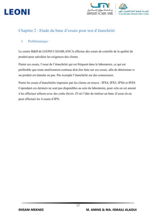 17
ENSAM-MEKNES M. AMINE & MA. ISMAILI ALAOUI
Chapitre 2 : Etude du banc d’essais pour test d’étanchéité
I. Problématique :
Le centre R&D de LEONI CASABLANCA effectue des essais de contrôle de la qualité du
produit pour satisfaire les exigences des clients.
Parmi ces essais, l’essai de l’étanchéité qui est fréquent dans le laboratoire, ce qui est
préférable que toute amélioration continue doit être faite sur ces essais, afin de déterminer si
un produit est étanche ou pas. Par exemple l’étanchéité sur des connecteurs.
Parmi les essais d’étanchéités imposées par les clients on trouve : IPX4, IPX5, IPX6 et IPX9.
Cependant ces derniers ne sont pas disponibles au sein du laboratoire, pour cela on est amené
à les effectuer ailleurs avec des coûts élevés. D’où l’idée de réaliser un banc d’essai où on
peut effectuer les 4 essais d’IPX.
 