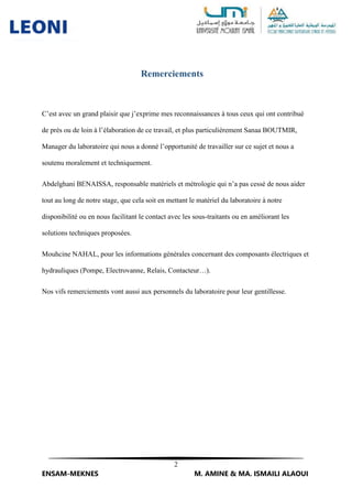 2
ENSAM-MEKNES M. AMINE & MA. ISMAILI ALAOUI
Remerciements
C’est avec un grand plaisir que j’exprime mes reconnaissances à tous ceux qui ont contribué
de près ou de loin à l’élaboration de ce travail, et plus particulièrement Sanaa BOUTMIR,
Manager du laboratoire qui nous a donné l’opportunité de travailler sur ce sujet et nous a
soutenu moralement et techniquement.
Abdelghani BENAISSA, responsable matériels et métrologie qui n’a pas cessé de nous aider
tout au long de notre stage, que cela soit en mettant le matériel du laboratoire à notre
disponibilité ou en nous facilitant le contact avec les sous-traitants ou en améliorant les
solutions techniques proposées.
Mouhcine NAHAL, pour les informations générales concernant des composants électriques et
hydrauliques (Pompe, Electrovanne, Relais, Contacteur…).
Nos vifs remerciements vont aussi aux personnels du laboratoire pour leur gentillesse.
 