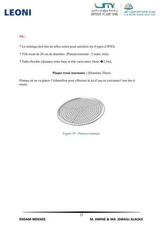 22
ENSAM-MEKNES M. AMINE & MA. ISMAILI ALAOUI
Nb :
* Le montage doit être de telles sortes pour satisfaire les 4 types d’IPXX.
* Tôle troué de 20 cm de diamètre. (Plateau tournant : 5 tours/ min).
* Table flexible (distance entre buse et tôle varie entre 10cm 2.5m).
Plaque troué tournante : (Diamètre 20cm)
Plateau où on va placer l’échantillon pour effectuer le jet d’eau en exécutant l’une des 4
essais.
Figure 19 : Plateau tournant.
 