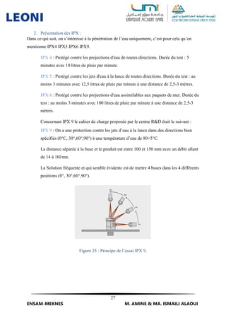 27
ENSAM-MEKNES M. AMINE & MA. ISMAILI ALAOUI
2. Présentation des IPX :
Dans ce qui suit, on s’intéresse à la pénétration de l’eau uniquement, c’est pour cela qu’on
mentionne IPX4 IPX5 IPX6 IPX9.
IPX 4 : Protégé contre les projections d'eau de toutes directions. Durée du test : 5
minutes avec 10 litres de pluie par minute.
IPX 5 : Protégé contre les jets d'eau à la lance de toutes directions. Durée du test : au
moins 3 minutes avec 12,5 litres de pluie par minute à une distance de 2,5-3 mètres.
IPX 6 : Protégé contre les projections d'eau assimilables aux paquets de mer. Durée du
test : au moins 3 minutes avec 100 litres de pluie par minute à une distance de 2,5-3
mètres.
Concernant IPX 9 le cahier de charge proposée par le centre R&D était le suivant :
IPX 9 : On a une protection contre les jets d’eau à la lance dans des directions bien
spécifiés (0°C, 30°,60°,90°) à une température d’eau de 80+5°C.
La distance séparée à la buse et le produit est entre 100 et 150 mm avec un débit allant
de 14 à 16l/mn.
La Solution fréquente et qui semble évidente est de mettre 4 buses dans les 4 différents
positions (0°, 30°,60°,90°).
Figure 25 : Principe de l’essai IPX 9.
 