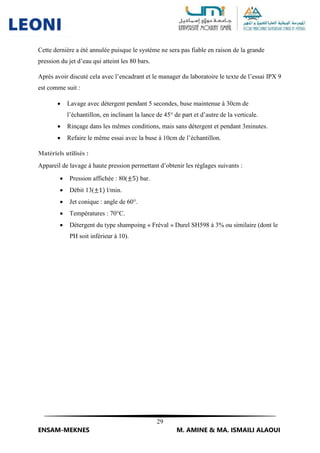 29
ENSAM-MEKNES M. AMINE & MA. ISMAILI ALAOUI
Cette dernière a été annulée puisque le système ne sera pas fiable en raison de la grande
pression du jet d’eau qui atteint les 80 bars.
Après avoir discuté cela avec l’encadrant et le manager du laboratoire le texte de l’essai IPX 9
est comme suit :
 Lavage avec détergent pendant 5 secondes, buse maintenue à 30cm de
l’échantillon, en inclinant la lance de 45° de part et d’autre de la verticale.
 Rinçage dans les mêmes conditions, mais sans détergent et pendant 3minutes.
 Refaire le même essai avec la buse à 10cm de l’échantillon.
Matériels utilisés :
Appareil de lavage à haute pression permettant d’obtenir les réglages suivants :
 Pression affichée : 80(±5) bar.
 Débit 13(±1) l/min.
 Jet conique : angle de 60°.
 Températures : 70°C.
 Détergent du type shampoing « Fréval » Durel SH598 à 3% ou similaire (dont le
PH soit inférieur à 10).
 