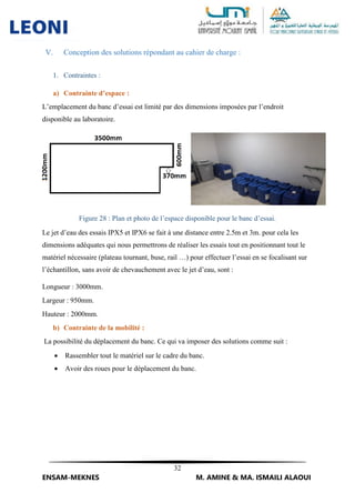 32
ENSAM-MEKNES M. AMINE & MA. ISMAILI ALAOUI
V. Conception des solutions répondant au cahier de charge :
1. Contraintes :
a) Contrainte d’espace :
L’emplacement du banc d’essai est limité par des dimensions imposées par l’endroit
disponible au laboratoire.
Figure 28 : Plan et photo de l’espace disponible pour le banc d’essai.
Le jet d’eau des essais IPX5 et IPX6 se fait à une distance entre 2.5m et 3m. pour cela les
dimensions adéquates qui nous permettrons de réaliser les essais tout en positionnant tout le
matériel nécessaire (plateau tournant, buse, rail …) pour effectuer l’essai en se focalisant sur
l’échantillon, sans avoir de chevauchement avec le jet d’eau, sont :
Longueur : 3000mm.
Largeur : 950mm.
Hauteur : 2000mm.
b) Contrainte de la mobilité :
La possibilité du déplacement du banc. Ce qui va imposer des solutions comme suit :
 Rassembler tout le matériel sur le cadre du banc.
 Avoir des roues pour le déplacement du banc.
 