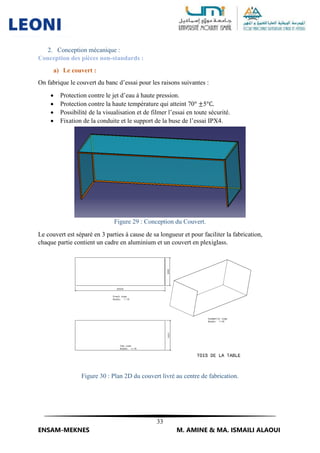 33
ENSAM-MEKNES M. AMINE & MA. ISMAILI ALAOUI
2. Conception mécanique :
Conception des pièces non-standards :
a) Le couvert :
On fabrique le couvert du banc d’essai pour les raisons suivantes :
 Protection contre le jet d’eau à haute pression.
 Protection contre la haute température qui atteint 70° ±5°C.
 Possibilité de la visualisation et de filmer l’essai en toute sécurité.
 Fixation de la conduite et le support de la buse de l’essai IPX4.
Figure 29 : Conception du Couvert.
Le couvert est séparé en 3 parties à cause de sa longueur et pour faciliter la fabrication,
chaque partie contient un cadre en aluminium et un couvert en plexiglass.
Figure 30 : Plan 2D du couvert livré au centre de fabrication.
 