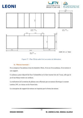 38
ENSAM-MEKNES M. AMINE & MA. ISMAILI ALAOUI
Figure 37 : Plan 2D du cadre livré au centre de fabrication.
b) Plateau tournant :
Il se compose d’un plateau troué de diamètre 20cm, d’un axe lié au plateau, d’un moteur et
son support.
Ce plateau a pour objectif de fixer l’échantillon et le faire tourner lors de l’essai, afin que le
jet d’eau balaye toutes ses surfaces.
La réalisation de la rotation du plateau sera effectuée par un moteur électrique à courant
continu 24V, sa vitesse est de 5tours/min.
La conception du support du moteur est imposée par la forme du moteur.
 