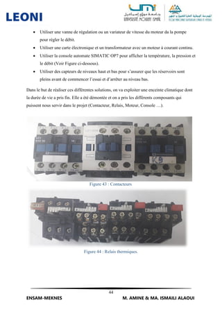 44
ENSAM-MEKNES M. AMINE & MA. ISMAILI ALAOUI
 Utiliser une vanne de régulation ou un variateur de vitesse du moteur da la pompe
pour régler le débit.
 Utiliser une carte électronique et un transformateur avec un moteur à courant continu.
 Utiliser la console automate SIMATIC OP7 pour afficher la température, la pression et
le débit (Voir Figure ci-dessous).
 Utiliser des capteurs de niveaux haut et bas pour s’assurer que les réservoirs sont
pleins avant de commencer l’essai et d’arrêter au niveau bas.
Dans le but de réaliser ces différentes solutions, on va exploiter une enceinte climatique dont
la durée de vie a pris fin. Elle a été démontée et on a pris les différents composants qui
puissent nous servir dans le projet (Contacteur, Relais, Moteur, Console …).
Figure 43 : Contacteurs.
Figure 44 : Relais thermiques.
 