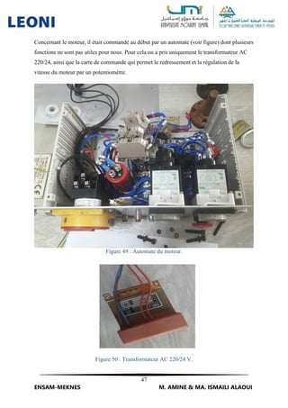 47
ENSAM-MEKNES M. AMINE & MA. ISMAILI ALAOUI
Concernant le moteur, il était commandé au début par un automate (voir figure) dont plusieurs
fonctions ne sont pas utiles pour nous. Pour cela on a pris uniquement le transformateur AC
220/24, ainsi que la carte de commande qui permet le redressement et la régulation de la
vitesse du moteur par un potentiomètre.
Figure 49 : Automate du moteur.
Figure 50 : Transformateur AC 220/24 V.
 