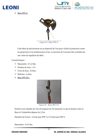 51
ENSAM-MEKNES M. AMINE & MA. ISMAILI ALAOUI
2. Buse IPX 4:
Figure 54 : Buse IPX 4.
Cette Buse de pulvérisation est un dispositif de Test pour vérifier la protection contre
les projections et les éclaboussures d’eau. La pression de l’eau peut être contrôlée par
une vanne de régulation de débit.
Caractéristiques :
 Manomètre : 0-1,6 Bar.
 Nombre de trous : 121.
 Trous de buse : 0,5mm.
 Matériau : Laiton.
3. Buse IPX 5/6 :
Figure 55 : Buse IPX 5/6.
Destiné à une chambre de Test de longueur de 3m minimum vu que la distance entre la
Buse et l’échantillon dépasse les 2,5m.
Diamètre de la buse : 6,3mm pour IPX 5 et 12,5mm pour IPX 6.
Manomètre : 0-2,5 bar.
 