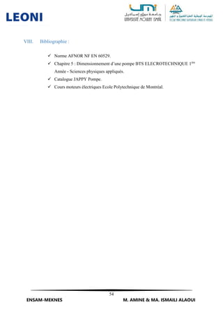 54
ENSAM-MEKNES M. AMINE & MA. ISMAILI ALAOUI
VIII. Bibliographie :
 Norme AFNOR NF EN 60529.
 Chapitre 5 : Dimensionnement d’une pompe BTS ELECROTECHNIQUE 1ère
Année - Sciences physiques appliqués.
 Catalogue JAPPY Pompe.
 Cours moteurs électriques Ecole Polytechnique de Montréal.
 