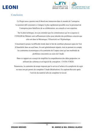 55
ENSAM-MEKNES M. AMINE & MA. ISMAILI ALAOUI
Conclusion
Ce Projet nous a permis tout d’abord une immersion dans le monde de l’entreprise.
Le premier défi consistait à s’intégrer le plus rapidement possible avec le personnel de
l’entreprise pour bénéficier de sa collaboration, ses conseils et son expertise.
Sur le plan technique, on a pu constater que les connaissances qu’on a acquises à
l’ENSAM de Meknès sont suffisamment riches pour aborder des problèmes concrets que
cela soit dans la Mécanique, l’Electricité ou l’Hydraulique.
Concernant le projet, la difficulté réside dans le fait de combiner plusieurs types de Test
d’étanchéité dans un seul banc, ils sont généralement séparés, tout en prenant en compte
les contraintes économiques et la contrainte de l’espace ainsi qu’une multitude de
problèmes rencontrés au cours de l’étude.
Dans ce rapport on a essayé de simplifier la compréhension des idées proposées, en
utilisant des schémas et un logiciel de conception : CATIA V5R20.
Néanmoins, la contrainte du temps imposée par le service d’achat et la complexité de sujet
ne nous ont pas permis de compléter l’étude (Réalisation). En espérant Revenir après
l’arrivée du matériel afin de compléter le travail.
 