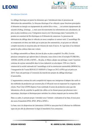 6
ENSAM-MEKNES M. AMINE & MA. ISMAILI ALAOUI
Introduction Générale
Le câblage électrique est parmi les domaines qui s’introduisent dans le processus de
fabrication des automobiles. Le faisceau électrique d’un véhicule a pour fonctions principales
d’alimenter en énergie ses équipements de confort (lève-vitres, …) et certains équipements de
sécurité (Airbag, éclairage…), mais aussi de transmettre les informations aux calculateurs, de
plus en plus nombreux avec l’intégration massive de l’électronique dans l’automobile. Ce
produit est constitué de fils électriques et d’éléments de connexion. Le processus de
fabrication du câblage dans le véhicule est assez complexe et surtout varié. L’assemblage fils
et composants est donc une tâche qui ne peut pas être automatisée, et qui pour un véhicule
complet nécessite en moyenne plus de 6 heures de main d’œuvre. Il s’agit donc d’un élément
parmi les plus coûteux dans une voiture.
Le câblage automobile au Maroc devient de plus en plus compétitif. En effet, il existe
plusieurs entreprises qui opèrent dans le domaine, nous citons à titre d’exemple FUJIKURA,
AWSM, LEONI, LEAR et SEWS..., De plus, le Maroc adopte une politique visant l’insertion
continue du secteur automobile dans le tissu industriel, et cela depuis 1958 où c’était la
création de la société nationale de l’assemblage et de la construction automobile (SOMACA),
l’inauguration de l’usine RENAULT-NISSAN à Tanger en 2012 et PSA qui est prévu en
2019. Tout cela participe à l’extension du marché des projets du câblage électrique
d’automobile.
L’augmentation continue de cette compétitivité impose aux entreprises d’adapter des outils et
des méthodes de production qui assurent plus d’efficacité tout en respectant les exigences des
clients. Pour Cela LEONI dispose d’une multitude d’usines de production ainsi que des
laboratoires afin de contrôler la qualité des câbles en les faisant passer par plusieurs tests :
mécanique, électrique et thermique pour satisfaire les critères imposés par les normes ISO.
Dans ce cadre, le présent projet s’introduit sous l’intitulé « réalisation d’un banc d’essai pour
des tests d’étanchéité IPX4, IPX5, IPX6 et IPX9 ».
Le banc sera à la disposition du Laboratoire LEONI et aura pour but d’effectuer les différents
types de jets afin de déterminer le degré d’étanchéité d’un connecteur.
 