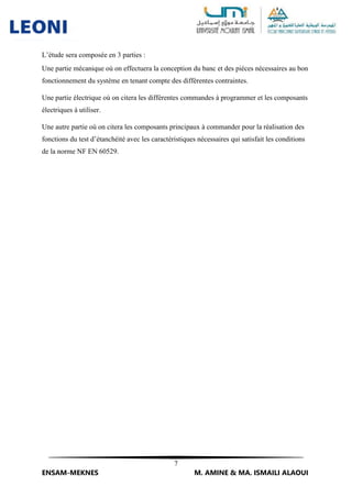 7
ENSAM-MEKNES M. AMINE & MA. ISMAILI ALAOUI
L’étude sera composée en 3 parties :
Une partie mécanique où on effectuera la conception du banc et des pièces nécessaires au bon
fonctionnement du système en tenant compte des différentes contraintes.
Une partie électrique où on citera les différentes commandes à programmer et les composants
électriques à utiliser.
Une autre partie où on citera les composants principaux à commander pour la réalisation des
fonctions du test d’étanchéité avec les caractéristiques nécessaires qui satisfait les conditions
de la norme NF EN 60529.
 