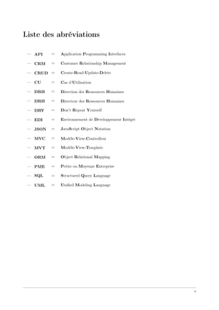 Liste des abréviations
— API = Application Programming Interfaces
— CRM = Customer Relationship Management
— CRUD = Create-Read-Update-Delete
— CU = Cas d’Utilisation
— DRH = Direction des Ressources Humaines
— DRH = Directeur des Ressources Humaines
— DRY = Don’t Repeat Yourself
— EDI = Environnement de Développement Intégré
— JSON = JavaScript Object Notation
— MVC = Modèle-View-Controlleur
— MVT = Modèle-View-Template
— ORM = Object Relational Mapping
— PME = Petite ou Moyenne Entreprise
— SQL = Structured Query Language
— UML = Uniﬁed Modeling Language
x
 