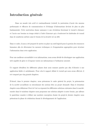 Introduction générale
Dans un monde très actif et continuellement évolutif, la motivation d’avoir des moyens
performants et eﬃcaces de communication et d’échange d’informations devient de plus en plus
fondamentale. Cette motivation donne naissance à une révolution favorisant le travail à distance
et l’accès aux besoins en temps réduit à l’aide d’internet qui a bouleversé les habitudes de travail
dans de nombreux métiers ainsi le besoin de la sécurité est un déﬁ.
Dans ce cadre, il nous a été proposé de mettre en place un outil logiciel pour la gestion des ressources
humaines aﬁn de déterminer les mesures techniques et d’organisation appropriées pour sécuriser
l’information dans cette application.
Pour une meilleure accessibilité à ces informations, nous avons décidé de développer une application
web capable de gérer et d’exposer toutes ses informations à l’utilisateur autorisé.
Ce rapport détaillera les diﬀérentes phases dont nous sommes passées par aﬁn d’aboutir à une
application ﬁable et satisfaisante. Pour cela le rapport déﬁnit le travail qui nous avons eﬀectué, il
est composé par cinq grands chapitres.
D’abord, dans le premier chapitre, nous présentons le cadre général du projet, la présentation
de la société accueillente en introduisant des notions liées au projet demandé. Dans le deuxième
chapitre nous déﬁnirons l’état de l’art en exposent les diﬀérentes solutions existantes dans le marché.
ensuite dans le troisième chapitre nous proposons une solution adaptée à notre besoin. par ailleurs
le quatrième consiste à déﬁnir une modeste conception choisie du projet.le dernier chapitre nous
présentons la phase de réalisation durant le développement de l’application.
1
 