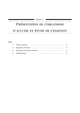 Chapitre 1
Présentation de l’organisme
d’accueil et étude de l’existant
Plan
1 Cadre du projet . . . . . . . . . . . . . . . . . . . . . . . . . . . . . . . . . 3
2 Organisme d’accueil . . . . . . . . . . . . . . . . . . . . . . . . . . . . . . . 3
3 Description du projet demandé . . . . . . . . . . . . . . . . . . . . . . . . 5
4 Problématique . . . . . . . . . . . . . . . . . . . . . . . . . . . . . . . . . . 5
 