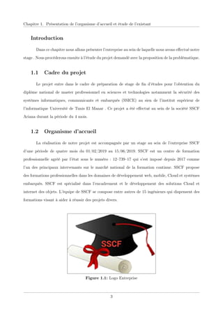 Chapitre 1. Présentation de l’organisme d’accueil et étude de l’existant
Introduction
Dans ce chapitre nous allons présenter l’entreprise au sein de laquelle nous avons eﬀectué notre
stage . Nous procéderons ensuite à l’étude du projet demandé avec la proposition de la problématique.
1.1 Cadre du projet
Le projet entre dans le cadre de préparation de stage de ﬁn d’études pour l’obtention du
diplôme national de master profressionnel en sciences et technologies notamment la sécurité des
systèmes informatiques, communicants et embarqués (SSICE) au sien de l’institut supérieur de
l’informatique Université de Tunis El Manar . Ce projet a été eﬀectué au sein de la société SSCF
Ariana durant la période du 4 mois.
1.2 Organisme d’accueil
La réalisation de notre projet est accompagnée par un stage au sein de l’entreprise SSCF
d’une période de quatre mois du 01/02/2019 au 15/06/2019. SSCF est un centre de formation
professionnelle agréé par l’état sous le numéro : 12–739–17 qui s’est imposé depuis 2017 comme
l’un des principaux intervenants sur le marché national de la formation continue. SSCF propose
des formations professionnelles dans les domaines de développement web, mobile, Cloud et systèmes
embarqués. SSCF est spécialisé dans l’encadrement et le développement des solutions Cloud et
internet des objets. L’équipe de SSCF se compose entre autres de 15 ingénieurs qui dispensent des
formations visant à aider à réussir des projets divers.
Figure 1.1: Logo Entreprise
3
 