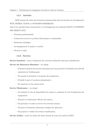 Chapitre 1. Présentation de l’organisme d’accueil et étude de l’existant
1.2.1 Activités
SSCF propose des suites des formations professionnelles dans les domaines de développement
WEB, MOBILE, CLOUD, et SYSTEMES EMBARQUES.
Ainsi il est spécialisé dans l’encadrement et le développement des solutions CLOUD et INTERNET
DES OBJETS (IOT).
— Formation professionnelle.
— Création des services et produits informatiques et multimédias.
— Recherche scientiﬁque.
— Accompagnement de projet et conseils.
— Sécurité et audit.
1.2.2 Services
Service formation : assure l’intégration des nouveaux embauchés ainsi que la planiﬁcation.
Service des Ressources Humaines : est chargé :
— D’assurer la gestion des ressources humaines qui vont permettre la réalisation des objectifs
industriels de l’établissement.
— De garantir la formation et la gestion des compétences.
— D’établir la paie et la gestion administrative.
— De maintenir un bon climat social.
Service Maintenance : est chargé :
— De maitriser le taux de disponibilité des moyens et minimiser le coût d’exploitation des
équipements.
— D’assurer la maintenance eﬀective des moyens .
— De participer à la mise en service des nouveaux moyens.
— D’assurer la formation maintenance intégrée des opérateurs.
— De proposer et réaliser des actions d’amélioration.
Service d’achat : assure les achats des divers besoins de toutes les entités de SSCF .
4
 