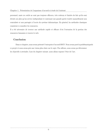 Chapitre 1. Présentation de l’organisme d’accueil et étude de l’existant
personnel, mais ces outils ne sont pas toujours eﬃcaces, très coûteux et limités du fait qu’ils sont
divisés sur plus qu’un service indépendant et contenant une grande partie traitée manuellement non
centralisée et non partagée à l’accès du système informatique. En général, les méthodes classiques
consistent à consulter les ressources.
Il a été nécessaire de trouver une méthode rapide et eﬃcace d’où l’extension de la gestion des
ressources humaines à travers le web.
Conclusion
Dans ce chapitre, nous avons présenté l’entreprise d’accueil SSCF. Nous avons posé la problématiquede
ce projet et nous avons pris une vision plus claire sur le sujet. Par ailleurs, nous avons pu déterminer
les objectifs à atteindre. Lors du chapitre suivant ,nous allons exposer l’état de l’art.
6
 