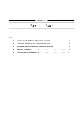 Chapitre 2
État de l’art
Plan
1 Déﬁnition de la gestion des ressources humaines . . . . . . . . . . . . . . 8
2 Évaluation des besoins des ressources humaines . . . . . . . . . . . . . . 8
3 Historique des applications des ressources humaines . . . . . . . . . . . 9
4 Solutions existantes . . . . . . . . . . . . . . . . . . . . . . . . . . . . . . . 9
5 Étude comparative des solutions . . . . . . . . . . . . . . . . . . . . . . . 11
 