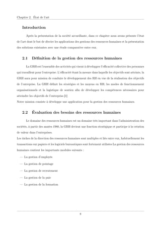Chapitre 2. État de l’art
Introduction
Après la présentation de la société accueillante, dans ce chapitre nous avons présente l’état
de l’art dont le but de décrire les applications des gestions des ressources humaines et la présentation
des solutions existantes avec une étude comparative entre eux.
2.1 Déﬁnition de la gestion des ressources humaines
La GRH est l’ensemble des activités qui visent à développer l’eﬃcacité collective des personnes
qui travaillent pour l’entreprise. L’eﬃcacité étant la mesure dans laquelle les objectifs sont atteints, la
GRH aura pour mission de conduire le développement des RH en vue de la réalisation des objectifs
de l’entreprise. La GRH déﬁnit les stratégies et les moyens en RH, les modes de fonctionnement
organisationnels et la logistique de soutien aﬁn de développer les compétences nécessaires pour
atteindre les objectifs de l’entreprise.[1]
Notre mission consiste à développe une application pour la gestion des ressources humaines.
2.2 Évaluation des besoins des ressources humaines
Le domaine des ressources humaines est un domaine très important dans l’administration des
sociétés, à partir des années 1980, la GRH devient une fonction stratégique et participe à la création
de valeur dans l’entreprises.
Les tâches de la direction des ressources humaines sont multiples et liés entre eux, habituellement les
transactions sur papiers et les logiciels bureautiques sont fortement utilisées La gestion des ressources
humaines contient les importants modules suivants :
— La gestion d’employés
— La gestion de pointage
— La gestion de recrutement
— La gestion de la paie
— La gestion de la formation
8
 