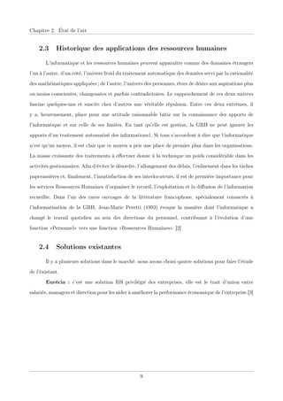 Chapitre 2. État de l’art
2.3 Historique des applications des ressources humaines
L’informatique et les ressources humaines peuvent apparaître comme des domaines étrangers
l’un à l’autre. d’un côté, l’univers froid du traitement automatique des données servi par la rationalité
des mathématiques appliquées ; de l’autre, l’univers des personnes, êtres de désirs aux aspirations plus
ou moins conscientes, changeantes et parfois contradictoires. Le rapprochement de ces deux univers
fascine quelques-uns et suscite chez d’autres une véritable répulsion. Entre ces deux extrêmes, il
y a, heureusement, place pour une attitude raisonnable bâtie sur la connaissance des apports de
l’informatique et sur celle de ses limites. En tant qu’elle est gestion, la GRH ne peut ignorer les
apports d’un traitement automatisé des informations1. Si tous s’accordent à dire que l’informatique
n’est qu’un moyen, il est clair que ce moyen a pris une place de premier plan dans les organisations.
La masse croissante des traitements à eﬀectuer donne à la technique un poids considérable dans les
activités gestionnaires. Aﬁn d’éviter le désordre, l’allongement des délais, l’enlisement dans les tâches
paperassières et, ﬁnalement, l’insatisfaction de ses interlocuteurs, il est de première importance pour
les services Ressources Humaines d’organiser le recueil, l’exploitation et la diﬀusion de l’information
recueillie. Dans l’un des rares ouvrages de la littérature francophone, spécialement consacrés à
l’informatisation de la GRH, Jean-Marie Peretti (1993) évoque la manière dont l’informatique a
changé le travail quotidien au sein des directions du personnel, contribuant à l’évolution d’une
fonction «Personnel» vers une fonction «Ressources Humaines». [2]
2.4 Solutions existantes
Il y a plusieurs solutions dans le marché. nous avons choisi qautre solutions pour faire l’étude
de l’éxistant.
Eurécia : c’est une solution RH privilégié des entreprises, elle est le trait d’union entre
salariés, managers et direction pour les aider à améliorer la performance économique de l’entreprise.[3]
9
 