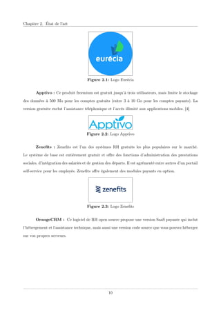 Chapitre 2. État de l’art
Figure 2.1: Logo Eurécia
Apptivo : Ce produit freemium est gratuit jusqu’à trois utilisateurs, mais limite le stockage
des données à 500 Mo pour les comptes gratuits (entre 3 à 10 Go pour les comptes payants). La
version gratuite exclut l’assistance téléphonique et l’accès illimité aux applications mobiles. [4]
Figure 2.2: Logo Apptivo
Zeneﬁts : Zeneﬁts est l’un des systèmes RH gratuits les plus populaires sur le marché.
Le système de base est entièrement gratuit et oﬀre des fonctions d’administration des prestations
sociales, d’intégration des salariés et de gestion des départs. Il est agrémenté entre autres d’un portail
self-service pour les employés. Zeneﬁts oﬀre également des modules payants en option.
Figure 2.3: Logo Zeneﬁts
OrangeCRM : Ce logiciel de RH open source propose une version SaaS payante qui inclut
l’hébergement et l’assistance technique, mais aussi une version code source que vous pouvez héberger
sur vos propres serveurs.
10
 