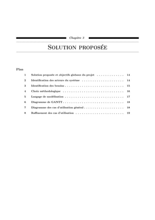 Chapitre 3
Solution proposée
Plan
1 Solution proposée et objectifs globaux du projet . . . . . . . . . . . . . 14
2 Identiﬁcation des acteurs du système . . . . . . . . . . . . . . . . . . . . 14
3 Identiﬁcation des besoins . . . . . . . . . . . . . . . . . . . . . . . . . . . . 15
4 Choix méthodologique . . . . . . . . . . . . . . . . . . . . . . . . . . . . . 16
5 Langage de modélisation . . . . . . . . . . . . . . . . . . . . . . . . . . . . 17
6 Diagramme de GANTT . . . . . . . . . . . . . . . . . . . . . . . . . . . . . 18
7 Diagramme des cas d’utilisation général . . . . . . . . . . . . . . . . . . . 18
8 Raﬃnement des cas d’utilisation . . . . . . . . . . . . . . . . . . . . . . . 19
 