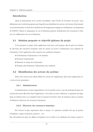 Chapitre 3. Solution proposée
Introduction
Après la présentation de la société accueillante, ainsi l’étude de l’existant du projet, nous
déﬁnissons notre solution proposée pour laquelle nous identiﬁons les acteurs, les besoins (fonctionnels
et non fonctionnels), le choix de la méthode de développement, langage de modélisation, un diagramme
de GANTT, illustre le diagramme de cas d’utilisation général, identiﬁcation des scénarions et ﬁnir
avec les raﬃnements des cas d’utilisation.
3.1 Solution proposée et objectifs globaux du projet
C’est pourquoi ce projet d’une application web nous a été proposé, aﬁn de gérer les besions
de direction des ressources humaines aussi de mettre un accès à l’information aux employés de
l’entreprise, Cette application doit respecter les conditions suivantes :
• Centralisation l’information et les données.
• Sécuriser l’informations
• Diminuer le temps des traitements.
• Partager plus facilement l’information aux employés.
3.2 Identiﬁcation des acteurs du système
Dans cette section nous allons déﬁnir les acteurs de l’application, dans notre application il y
a trois acteurs principaux :
3.2.1 Administrateur
L’administrateur ou bien l’approbateur c’est le premier acteur, son rôle principal de gérer les
actions qui seront eﬀectuées dans l’application, c’est-à-dire un autre utilisateur a supprimé une ligne
dans un tableau donc il a enregistré dans le journal d’activités (base de données) ainsi la création
d’utilisateur (directeur des ressources humaines).
3.2.2 Directeur des ressources humaines
Est l’acteur la plus importante dans ce projet, il a plusieurs modules tels que la gestion
d’employés, congés, formations, présence ...etc.
Son rôle général de gérer les aﬀaires d’employés de la société et la validation des tâches comme le
14
 