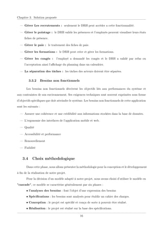 Chapitre 3. Solution proposée
— Gérer Les recrutements : seulement le DRH peut accéder a cette fonctionnalité.
— Gérer le pointage : le DRH valide les présences et l’employés peuvent visualiser leurs états
ﬁches de présence.
— Gérer le paie : le traitement des ﬁches de paie.
— Gérer les formations : le DRH peut créer et gérer les formations.
— Gérer les congés : l’employé a demandé les congés et le DRH a validé par refus ou
l’acceptation ainsi l’aﬃchage du planning dans un calendrier.
— La séparation des tâches : les tâches des acteurs doivent être séparées.
3.3.2 Besoins non fonctionnels
Les besoins non fonctionnels décrivent les objectifs liés aux performances du système et
aux contraintes de son environnement. Ses exigences techniques sont souvent exprimées sous forme
d’objectifs spéciﬁques que doit atteindre le système. Les besoins non fonctionnels de cette application
sont les suivants :
— Assurer une cohérence et une crédibilité aux informations stockées dans la base de données.
— L’ergonomie des interfaces de l’application mobile et web.
— Qualité
— Accessibilité et performance
— Renouvellement
— Fiabilité
3.4 Choix méthodologique
Dans cette phase, nous allons présenter la méthodologie pour la conception et le développement
à ﬁn de la réalisation de notre projet.
Pour la décision d’un modèle adapté à notre projet, nous avons choisi d’utiliser le modèle en
"cascade", ce modèle se caractérise généralement par six phases :
• l’analyses des besoins : font l’objet d’une expression des besoins
• Spéciﬁcations : les besoins sont analysés pour établir un cahier des charges.
• Conception : le projet est spéciﬁé et conçu de sorte à pouvoir être réalisé.
• Réalisation : le projet est réalisé sur la base des spéciﬁcations.
16
 