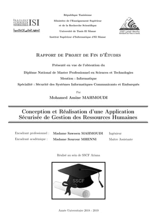 République Tunisienne
Ministère de l’Enseignement Supérieur
et de la Recherche Scientiﬁque
Université de Tunis El Manar
Institut Supérieur d’Informatique d’El Manar
Rapport de Projet de Fin d’Études
Présenté en vue de l’obtention du
Diplôme National de Master Professionnel en Sciences et Technologies
Mention : Informatique
Spécialité : Sécurité des Systèmes Informatiques Communicants et Embarqués
Par
Mohamed Amine MAHMOUDI
Conception et Réalisation d’une Application
Sécurisée de Gestion des Ressources Humaines
Encadrant professionnel :
Encadrant académique :
Madame Sawssen MAHMOUDI
Madame Sourour MHENNI
Ingénieur
Maître Assistante
Réalisé au sein de SSCF Ariana
Année Universitaire 2018 - 2019
 