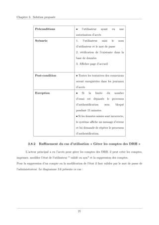 Chapitre 3. Solution proposée
Préconditions • l’utilisateur ayant eu une
autorisation d’accès
Scénario 1. l’utilisateur saisi le nom
d’utilisateur et le mot de passe
2. vériﬁcation de l’existante dans la
base de données
3. Aﬃcher page d’accueil
Post-condition • Toutes les tentatives des connexions
seront enregistrées dans les journaux
d’accès
Exception • Si la limite du nombre
d’essai est dépassée le processus
d’authentiﬁcation sera bloqué
pendant 15 minutes.
• Si les données saisies sont incorrecte,
le système aﬃche un message d’erreur
et lui demande de répéter le processus
d’authentiﬁcation.
3.8.2 Raﬃnement du cas d’utilisation « Gérer les comptes des DRH »
L’acteur principal a eu l’accès pour gérer les comptes des DRH, il peut créer les comptes,
imprimer, modiﬁer l’état de l’utilisateur " validé ou non" et la suppression des comptes.
Pour la suppression d’un compte ou la modiﬁcation de l’état il faut valider par le mot de passe de
l’administrateur. Le diagramme 3.6 présente ce cas :
21
 