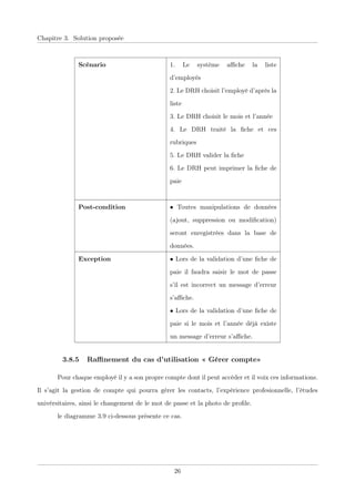 Chapitre 3. Solution proposée
Scénario 1. Le système aﬃche la liste
d’employés
2. Le DRH choisit l’employé d’après la
liste
3. Le DRH choisit le mois et l’année
4. Le DRH traité la ﬁche et ces
rubriques
5. Le DRH valider la ﬁche
6. Le DRH peut imprimer la ﬁche de
paie
Post-condition • Toutes manipulations de données
(ajout, suppression ou modiﬁcation)
seront enregistrées dans la base de
données.
Exception • Lors de la validation d’une ﬁche de
paie il faudra saisir le mot de passe
s’il est incorrect un message d’erreur
s’aﬃche.
• Lors de la validation d’une ﬁche de
paie si le mois et l’année déjà existe
un message d’erreur s’aﬃche.
3.8.5 Raﬃnement du cas d’utilisation « Gérer compte»
Pour chaque employé il y a son propre compte dont il peut accéder et il voix ces informations.
Il s’agit la gestion de compte qui pourra gérer les contacts, l’expérience profesionnelle, l’études
univérsitaires, ainsi le changement de le mot de passe et la photo de proﬁle.
le diagramme 3.9 ci-dessous présente ce cas.
26
 