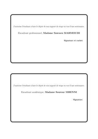 J’autorise l’étudiant à faire le dépôt de son rapport de stage en vue d’une soutenance.
Encadrant professionnel, Madame Sawssen MAHMOUDI
Signature et cachet
J’autorise l’étudiant à faire le dépôt de son rapport de stage en vue d’une soutenance.
Encadrant académique, Madame Sourour MHENNI
Signature
 