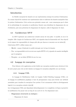 Chapitre 4. Conception
Introduction
Le Modèle conceptuel de données est une représentation statique du système d’information.
Il a comme objectif de constituer une représentation claire et cohérente des données manipulées dans
le système d’information. Cette section sera présentée comme suit : nous commençons par le choix
de la méthodologie de conception et justiﬁcation, Ensuite nous identiﬁons les diagrammes des cas
d’utilisation, puis nous présentons les diagrammes de séquence, enﬁn le diagramme de classe.
4.1 l’architecture MVT
Le MVT représente une architecture orientée autour de trois pôles : le modèle, la vue et le
template. Elle s’inspire de l’architecture MVC, très répandue dans les frameworks web. Son objectif
est de séparer les responsabilités de chaque pôle aﬁn que chacun se concentre sur ses tâches.[5]
l’abréviation MVT a déﬁni comme suit :
— Modèle : comme d’habitude le modèle interagit avec la base de données
— Vue : sa responsabilité est de recevoir une requête HTTP et d’y répondre de manière intelligible
par le navigateur
— Template : est un ﬁchier HTML lié avec les vues
4.2 Langage de conception
Pour élaborer cette application on doit établir une conception modeste pour attentera le but
de notre projet pour cela on doit choisira un langage de conception adaptable avec nos besoins.
4.2.1 Langage UML
Le Langage de Modélisation Uniﬁé, de l’anglais Uniﬁed Modeling Language (UML), est
un langage de modélisation graphique à base de pictogrammes conçu pour fournir une méthode
normalisée pour visualiser la conception d’un système. Il est couramment utilisé en développement
logiciel et en conception orientée objet.[6]
Les 14 diagrammes UML sont dépendants hiérarchiquement et se complètent, de façon à permettre
la modélisation d’un projet tout au long de son cycle de vie. Ces diagrammes sont :
— Diagrammes structurels ou statiques :
— Diagramme de classes
30
 