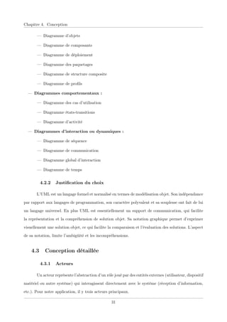 Chapitre 4. Conception
— Diagramme d’objets
— Diagramme de composants
— Diagramme de déploiement
— Diagramme des paquetages
— Diagramme de structure composite
— Diagramme de proﬁls
— Diagrammes comportementaux :
— Diagramme des cas d’utilisation
— Diagramme états-transitions
— Diagramme d’activité
— Diagrammes d’interaction ou dynamiques :
— Diagramme de séquence
— Diagramme de communication
— Diagramme global d’interaction
— Diagramme de temps
4.2.2 Justiﬁcation du choix
L’UML est un langage formel et normalisé en termes de modélisation objet. Son indépendance
par rapport aux langages de programmation, son caractère polyvalent et sa souplesse ont fait de lui
un langage universel. En plus UML est essentiellement un support de communication, qui facilite
la représentation et la compréhension de solution objet. Sa notation graphique permet d’exprimer
visuellement une solution objet, ce qui facilite la comparaison et l’évaluation des solutions. L’aspect
de sa notation, limite l’ambigüité et les incompréhensions.
4.3 Conception détaillée
4.3.1 Acteurs
Un acteur représente l’abstraction d’un rôle joué par des entités externes (utilisateur, dispositif
matériel ou autre système) qui interagissent directement avec le système (réception d’information,
etc.). Pour notre application, il y trois acteurs principaux.
31
 